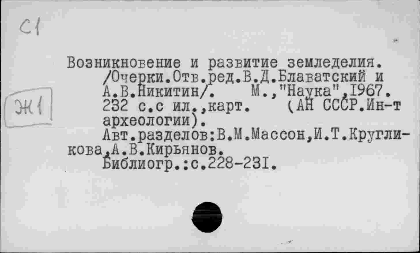 ﻿Возникновение и развитие земледелия.
/Очерки.Отв.ред.В.Д.Блаватский и
А.В.Никитин/.	М.,"Наука”,1967.
232 с.с ил.,карт. ÇÂH СССР.Ин-т археологии).
Авт.разделов:В.М.Массон,И.Т.Кругли кова,А.В.Кирьянов.
Библиогр.:с.228-231.